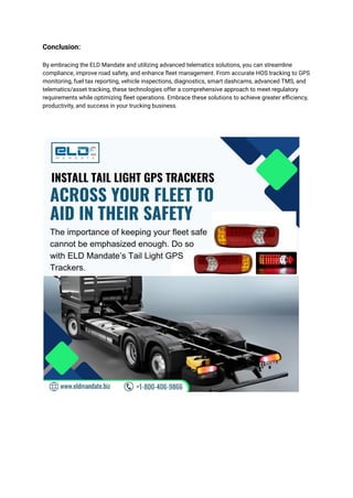 Conclusion:
By embracing the ELD Mandate and utilizing advanced telematics solutions, you can streamline
compliance, improve road safety, and enhance fleet management. From accurate HOS tracking to GPS
monitoring, fuel tax reporting, vehicle inspections, diagnostics, smart dashcams, advanced TMS, and
telematics/asset tracking, these technologies offer a comprehensive approach to meet regulatory
requirements while optimizing fleet operations. Embrace these solutions to achieve greater efficiency,
productivity, and success in your trucking business.
 