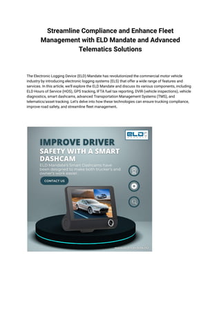 Streamline Compliance and Enhance Fleet
Management with ELD Mandate and Advanced
Telematics Solutions
The Electronic Logging Device (ELD) Mandate has revolutionized the commercial motor vehicle
industry by introducing electronic logging systems (ELS) that offer a wide range of features and
services. In this article, we'll explore the ELD Mandate and discuss its various components, including
ELD Hours of Service (HOS), GPS tracking, IFTA fuel tax reporting, DVIR (vehicle inspections), vehicle
diagnostics, smart dashcams, advanced Transportation Management Systems (TMS), and
telematics/asset tracking. Let's delve into how these technologies can ensure trucking compliance,
improve road safety, and streamline fleet management.
 