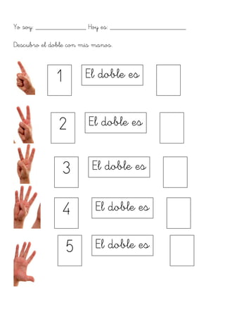 Yo soy: ______________ Hoy es: _____________________
Descubro el doble con mis manos.
1	
  
El doble es	
  	
  
	
  
2	
  
El doble es	
  	
  
	
  
3	
  
El doble es	
  	
  
	
  
4	
  
El doble es	
  	
  
	
  
5	
  
El doble es	
  	
  
	
  
 