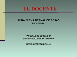 EL DOCENTE
AURA ELENA BERNAL DE ROJAS
PROFESORA
FACULTAD DE EDUCACION
UNIVERSIDAD SURCOLOMBIANA
NEIVA, FEBRERO DE 2009
 