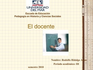 El docente  Escuela de Educación Pedagogía en Historia y Ciencias Sociales Nombre: Rodolfo Hidalgo Arias  Período académico: III semestre 2010 