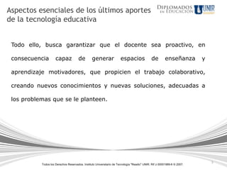 5
Todos los Derechos Reservados. Instituto Universitario de Tecnología "Readic" UNIR. Rif J-30001989-6 © 2007.
Todo ello, busca garantizar que el docente sea proactivo, en
consecuencia capaz de generar espacios de enseñanza y
aprendizaje motivadores, que propicien el trabajo colaborativo,
creando nuevos conocimientos y nuevas soluciones, adecuadas a
los problemas que se le planteen.
Aspectos esenciales de los últimos aportes
de la tecnología educativa
 