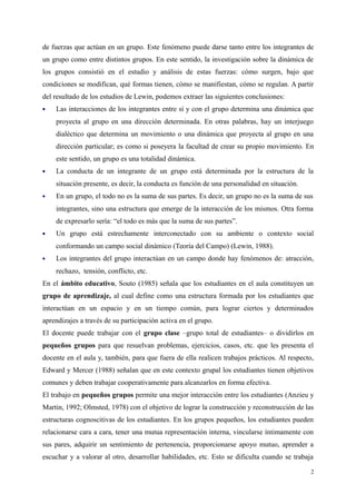 de fuerzas que actúan en un grupo. Este fenómeno puede darse tanto entre los integrantes de
un grupo como entre distintos grupos. En este sentido, la investigación sobre la dinámica de
los grupos consistió en el estudio y análisis de estas fuerzas: cómo surgen, bajo que
condiciones se modifican, qué formas tienen, cómo se manifiestan, cómo se regulan. A partir
del resultado de los estudios de Lewin, podemos extraer las siguientes conclusiones:
 Las interacciones de los integrantes entre sí y con el grupo determina una dinámica que
proyecta al grupo en una dirección determinada. En otras palabras, hay un interjuego
dialéctico que determina un movimiento o una dinámica que proyecta al grupo en una
dirección particular; es como si poseyera la facultad de crear su propio movimiento. En
este sentido, un grupo es una totalidad dinámica.
 La conducta de un integrante de un grupo está determinada por la estructura de la
situación presente, es decir, la conducta es función de una personalidad en situación.
 En un grupo, el todo no es la suma de sus partes. Es decir, un grupo no es la suma de sus
integrantes, sino una estructura que emerge de la interacción de los mismos. Otra forma
de expresarlo sería: “el todo es más que la suma de sus partes”.
 Un grupo está estrechamente interconectado con su ambiente o contexto social
conformando un campo social dinámico (Teoría del Campo) (Lewin, 1988).
 Los integrantes del grupo interactúan en un campo donde hay fenómenos de: atracción,
rechazo, tensión, conflicto, etc.
En el ámbito educativo, Souto (1985) señala que los estudiantes en el aula constituyen un
grupo de aprendizaje, al cual define como una estructura formada por los estudiantes que
interactúan en un espacio y en un tiempo común, para lograr ciertos y determinados
aprendizajes a través de su participación activa en el grupo.
El docente puede trabajar con el grupo clase –grupo total de estudiantes– o dividirlos en
pequeños grupos para que resuelvan problemas, ejercicios, casos, etc. que les presenta el
docente en el aula y, también, para que fuera de ella realicen trabajos prácticos. Al respecto,
Edward y Mercer (1988) señalan que en este contexto grupal los estudiantes tienen objetivos
comunes y deben trabajar cooperativamente para alcanzarlos en forma efectiva.
El trabajo en pequeños grupos permite una mejor interacción entre los estudiantes (Anzieu y
Martin, 1992; Olmsted, 1978) con el objetivo de lograr la construcción y reconstrucción de las
estructuras cognoscitivas de los estudiantes. En los grupos pequeños, los estudiantes pueden
relacionarse cara a cara, tener una mutua representación interna, vincularse íntimamente con
sus pares, adquirir un sentimiento de pertenencia, proporcionarse apoyo mutuo, aprender a
escuchar y a valorar al otro, desarrollar habilidades, etc. Esto se dificulta cuando se trabaja
2
 