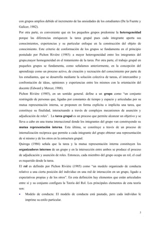 con grupos amplios debido al incremento de las ansiedades de los estudiantes (De la Fuente y
Galicer, 1982).
Por otra parte, es conveniente que en los pequeños grupos predomine la heterogeneidad
porque las diferencias enriquecen la tarea grupal pues cada integrante aporta sus
conocimientos, experiencias y su particular enfoque en la construcción del objeto de
conocimiento. Este criterio de conformación de los grupos se fundamenta en el principio
postulado por Pichon Rivière (1985): a mayor heterogeneidad entre los integrantes del
grupo,mayor homogeneidad en el tratamiento de la tarea. Por otra parte, el trabajo grupal en
pequeños grupos se fundamenta, como señalamos anteriormente, en la concepción del
aprendizaje como un proceso activo, de creación y recreación del conocimiento por parte de
los estudiantes, que se desarrolla mediante la solución colectiva de tareas, el intercambio y
confrontación de ideas, opiniones y experiencias entre los mismos con la orientación del
docente (Edward y Mercer, 1988).
Pichon Rivière (1985), en un sentido general. define a un grupo como “un conjunto
restringido de personas que, ligadas por constantes de tiempo y espacio y articuladas por su
mutua representación interna, se proponen en forma explícita o implícita una tarea, que
constituye su finalidad, interactuando a través de complejos mecanismos de asunción y
adjudicación de roles”. La tarea grupal es un proceso que permite alcanzar un objetivo y se
lleva a cabo en una trama interaccional donde los integrantes del grupo van construyendo su
mutua representación interna. Esta última, se constituye a través de un proceso de
internalización recíproca que permite a cada integrante del grupo obtener una representación
de sí mismo y de los otros en la estructura grupal.
Quiroga (1986) señala que la tarea y la mutua representación interna constituyen los
organizadores internos de un grupo y en la intersección entre ambos se produce el proceso
de adjudicación y asunción de roles. Entonces, cada miembro del grupo ocupa un rol, el cual
es requerido desde la tarea.
El rol es definido por Pichon Rivière (1985) como “un modelo organizado de conducta
relativo a una cierta posición del individuo en una red de interacción en un grupo, ligado a
expectativas propias y de los otros”. En esta definición hay elementos que están articulados
entre sí y su conjunto configura la Teoría del Rol. Los principales elementos de esta teoría
son:
 Modelo de conducta: El modelo de conducta está pautado, pero cada individuo le
imprime su estilo particular.
3
 