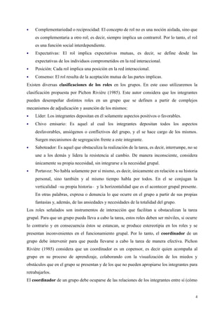  Complementariedad o reciprocidad: El concepto de rol no es una noción aislada, sino que
es complementaria a otro rol; es decir, siempre implica un contrarrol. Por lo tanto, el rol
es una función social interdependiente.
 Expectativas: El rol implica expectativas mutuas, es decir, se define desde las
expectativas de los individuos comprometidos en la red interaccional.
 Posición: Cada rol implica una posición en la red interaccional.
 Consenso: El rol resulta de la aceptación mutua de las partes implicas.
Existen diversas clasificaciones de los roles en los grupos. En este caso utilizaremos la
clasificación propuesta por Pichon Rivière (1985). Este autor considera que los integrantes
pueden desempeñar distintos roles en un grupo que se definen a partir de complejos
mecanismos de adjudicación y asunción de los mismos:
 Líder: Los integrantes depositan en él solamente aspectos positivos o favorables.
 Chivo emisario: Es aquel al cual los integrantes depositan todos los aspectos
desfavorables, ansiógenos o conflictivos del grupo, y el se hace cargo de los mismos.
Surgen mecanismos de segregación frente a este integrante.
 Saboteador: Es aquel que obstaculiza la realización de la tarea, es decir, interrumpe, no se
une a los demás y lidera la resistencia al cambio. De manera inconsciente, considera
únicamente su propia necesidad, sin integrarse a la necesidad grupal.
 Portavoz: No habla solamente por sí mismo, es decir, únicamente en relación a su historia
personal, sino también y al mismo tiempo habla por todos. En el se conjugan la
verticalidad –su propia historia– y la horizontalidad que es el acontecer grupal presente.
En otras palabras, expresa o denuncia lo que ocurre en el grupo a partir de sus propias
fantasías y, además, de las ansiedades y necesidades de la totalidad del grupo.
Los roles señalados son instrumentos de interacción que facilitan u obstaculizan la tarea
grupal. Para que un grupo pueda lleva a cabo la tarea, estos roles deben ser móviles, si ocurre
lo contrario y en consecuencia éstos se estancan, se produce estereotipia en los roles y se
presentan inconvenientes en el funcionamiento grupal. Por lo tanto, el coordinador de un
grupo debe intervenir para que pueda llevarse a cabo la tarea de manera efectiva. Pichon
Rivière (1985) considera que un coordinador es un copensor, es decir quien acompaña al
grupo en su proceso de aprendizaje, colaborando con la visualización de los miedos y
obstáculos que en el grupo se presentan y de los que no pueden apropiarse los integrantes para
retrabajarlos.
El coordinador de un grupo debe ocuparse de las relaciones de los integrantes entre sí (cómo
4
 