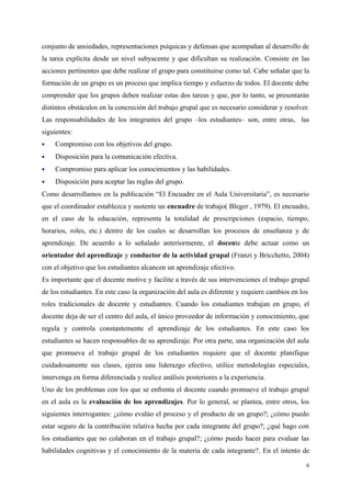 conjunto de ansiedades, representaciones psíquicas y defensas que acompañan al desarrollo de
la tarea explícita desde un nivel subyacente y que dificultan su realización. Consiste en las
acciones pertinentes que debe realizar el grupo para constituirse como tal. Cabe señalar que la
formación de un grupo es un proceso que implica tiempo y esfuerzo de todos. El docente debe
comprender que los grupos deben realizar estas dos tareas y que, por lo tanto, se presentarán
distintos obstáculos en la concreción del trabajo grupal que es necesario considerar y resolver.
Las responsabilidades de los integrantes del grupo –los estudiantes– son, entre otras, las
siguientes:
 Compromiso con los objetivos del grupo.
 Disposición para la comunicación efectiva.
 Compromiso para aplicar los conocimientos y las habilidades.
 Disposición para aceptar las reglas del grupo.
Como desarrollamos en la publicación “El Encuadre en el Aula Universitaria”, es necesario
que el coordinador establezca y sustente un encuadre de trabajo( Bleger , 1979). El encuadre,
en el caso de la educación, representa la totalidad de prescripciones (espacio, tiempo,
horarios, roles, etc.) dentro de los cuales se desarrollan los procesos de enseñanza y de
aprendizaje. De acuerdo a lo señalado anteriormente, el docente debe actuar como un
orientador del aprendizaje y conductor de la actividad grupal (Franzi y Bricchetto, 2004)
con el objetivo que los estudiantes alcancen un aprendizaje efectivo.
Es importante que el docente motive y facilite a través de sus intervenciones el trabajo grupal
de los estudiantes. En este caso la organización del aula es diferente y requiere cambios en los
roles tradicionales de docente y estudiantes. Cuando los estudiantes trabajan en grupo, el
docente deja de ser el centro del aula, el único proveedor de información y conocimiento, que
regula y controla constantemente el aprendizaje de los estudiantes. En este caso los
estudiantes se hacen responsables de su aprendizaje. Por otra parte, una organización del aula
que promueva el trabajo grupal de los estudiantes requiere que el docente planifique
cuidadosamente sus clases, ejerza una liderazgo efectivo, utilice metodologías especiales,
intervenga en forma diferenciada y realice análisis posteriores a la experiencia.
Uno de los problemas con los que se enfrenta el docente cuando promueve el trabajo grupal
en el aula es la evaluación de los aprendizajes. Por lo general, se plantea, entre otros, los
siguientes interrogantes: ¿cómo evalúo el proceso y el producto de un grupo?; ¿cómo puedo
estar seguro de la contribución relativa hecha por cada integrante del grupo?; ¿qué hago con
los estudiantes que no colaboran en el trabajo grupal?; ¿cómo puedo hacer para evaluar las
habilidades cognitivas y el conocimiento de la materia de cada integrante?. En el intento de
6
 