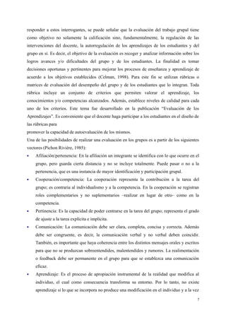 responder a estos interrogantes, se puede señalar que la evaluación del trabajo grupal tiene
como objetivo no solamente la calificación sino, fundamentalmente, la regulación de las
intervenciones del docente, la autorregulación de los aprendizajes de los estudiantes y del
grupo en sí. Es decir, el objetivo de la evaluación es recoger y analizar información sobre los
logros avances y/o dificultades del grupo y de los estudiantes. La finalidad es tomar
decisiones oportunas y pertinentes para mejorar los procesos de enseñanza y aprendizaje de
acuerdo a los objetivos establecidos (Celman, 1998). Para este fin se utilizan rúbricas o
matrices de evaluación del desempeño del grupo y de los estudiantes que lo integran. Toda
rúbrica incluye un conjunto de criterios que permiten valorar el aprendizaje, los
conocimientos y/o competencias alcanzados. Además, establece niveles de calidad para cada
uno de los criterios. Este tema fue desarrollado en la publicación “Evaluación de los
Aprendizajes”. Es conveniente que el docente haga participar a los estudiantes en el diseño de
las rúbricas para
promover la capacidad de autoevaluación de los mismos.
Una de las posibilidades de realizar una evaluación en los grupos es a partir de los siguientes
vectores (Pichon Rivière, 1985):
 Afiliación/pertenencia: En la afiliación un integrante se identifica con lo que ocurre en el
grupo, pero guarda cierta distancia y no se incluye totalmente. Puede pasar o no a la
pertenencia, que es una instancia de mayor identificación y participación grupal.
 Cooperación/competencia: La cooperación representa la contribución a la tarea del
grupo; es contraria al individualismo y a la competencia. En la cooperación se registran
roles complementarios y no suplementarios –realizar en lugar de otro– como en la
competencia.
 Pertinencia: Es la capacidad de poder centrarse en la tarea del grupo; representa el grado
de ajuste a la tarea explícita e implícita.
 Comunicación: La comunicación debe ser clara, completa, concisa y correcta. Además
debe ser congruente, es decir, la comunicación verbal y no verbal deben coincidir.
También, es importante que haya coherencia entre los distintos mensajes orales y escritos
para que no se produzcan sobreentendidos, malentendidos y rumores. La realimentación
o feedback debe ser permanente en el grupo para que se establezca una comunicación
eficaz.
 Aprendizaje: Es el proceso de apropiación instrumental de la realidad que modifica al
individuo, el cual como consecuencia transforma su entorno. Por lo tanto, no existe
aprendizaje si lo que se incorpora no produce una modificación en el individuo y a la vez
7
 
