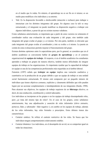 en el medio que lo rodea. En síntesis, el aprendizaje no es un fin en si mismo; es un
medio para modificar a los individuos y su entorno.
 Telé: Es la disposición favorable o desfavorable (atracción o rechazo) para trabajar o
interactuar con los distintos integrantes del grupo. En algunos caso la telé es muy
estructurada y el integrante no puede modificar su disposición negativa a trabajar con
algunos individuos, a pesar de que no existen razones valederas.
Como señalamos anteriormente, es importante que a partir de estos vectores no solamente el
coordinador realice una evaluación de cada integrante y del grupo, sino también cada
integrante del grupo evalúe al grupo y a sí mismo. Por otra parte, también es relevante que
cada integrante del grupo evalúe al coordinador y éste se evalúe a sí mismo. La puesta en
común de estas evaluaciones permite mejorar el funcionamiento del grupo.
Existen distintas opiniones entre lo especialistas pero, por lo general, se considera que en el
ámbito académico es conveniente hablar de grupos de aprendizaje y en el contexto
organizacional de equipos de trabajo. Al respecto, si en el ámbito académico los estudiantes
aprenden a trabajar en grupos de manera efectiva, tendrán menos dificultades de integrar
equipos de trabajo en las organizaciones. Es importante resaltar que la capacidad de trabajar
en equipo es una de las competencias profesionales más requeridas en el ámbito laboral.
Fainstein (1997) señala que trabajar en equipo implica una variación cualitativa y
cuantitativa en la producción de un grupo debido a que un equipo de trabajo es una unidad
social fuertemente estructurada. El mismo está compuesto por un pequeño número de
individuos que tienen objetivos comunes, explícitos y claramente definidos que sólo pueden
lograr por un accionar complementario e interdependiente de sus integrantes (Surdo, 1998).
Para alcanzar sus objetivos, los equipos de trabajo requieren de un liderazgo efectivo, es
decir, de una conducción, coordinación y control adecuados.
Los individuos se incorporan en los grupos o en los equipos de trabajo desempeñando roles,
pero ¿se trata del mismo tipo de roles?. En el caso de los grupos, como señalamos
anteriormente, hay una adjudicación y asunción de roles informales (chivo emisario,
portavoz, líder, y saboteador –líder negativo–), en cambio en los equipos de trabajo, además
de los roles informales, hay roles formales o prescriptos. Estos últimos tienen dos
características:
 Carácter estático: Se refiere al carácter restrictivo de los roles. Se busca que los
individuos tengan comportamientos relativamente estables.
 Carácter dinámico: Los individuos, en el desempeño de un rol, no se comportan igual en
todas las situaciones.
8
 