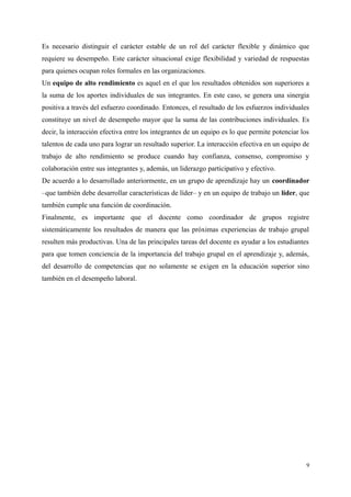 Es necesario distinguir el carácter estable de un rol del carácter flexible y dinámico que
requiere su desempeño. Este carácter situacional exige flexibilidad y variedad de respuestas
para quienes ocupan roles formales en las organizaciones.
Un equipo de alto rendimiento es aquel en el que los resultados obtenidos son superiores a
la suma de los aportes individuales de sus integrantes. En este caso, se genera una sinergia
positiva a través del esfuerzo coordinado. Entonces, el resultado de los esfuerzos individuales
constituye un nivel de desempeño mayor que la suma de las contribuciones individuales. Es
decir, la interacción efectiva entre los integrantes de un equipo es lo que permite potenciar los
talentos de cada uno para lograr un resultado superior. La interacción efectiva en un equipo de
trabajo de alto rendimiento se produce cuando hay confianza, consenso, compromiso y
colaboración entre sus integrantes y, además, un liderazgo participativo y efectivo.
De acuerdo a lo desarrollado anteriormente, en un grupo de aprendizaje hay un coordinador
–que también debe desarrollar características de líder– y en un equipo de trabajo un líder, que
también cumple una función de coordinación.
Finalmente, es importante que el docente como coordinador de grupos registre
sistemáticamente los resultados de manera que las próximas experiencias de trabajo grupal
resulten más productivas. Una de las principales tareas del docente es ayudar a los estudiantes
para que tomen conciencia de la importancia del trabajo grupal en el aprendizaje y, además,
del desarrollo de competencias que no solamente se exigen en la educación superior sino
también en el desempeño laboral.
9
 