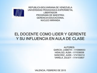 REPUBLICA BOLIVARIANA DE VENEZUELA
UNIVERSIDAD PEDAGOGICA EXPERIMETAL
LIBERTADOR
PROGRAMA DE MAESTRÍA:
GERENCIA EDUCACIONAL
NÚCLEO MIRANDA
EL DOCENTE COMO LIDER Y GERENTE
Y SU INFLUENCIA EN AULA DE CLASE
AUTORES:
GARCÍA, LISBETH – V10988553
HIDALGO, ALBA – V11038058
SÁNCHEZ, JUAN – V14184314
VARELA, ZULEY – V14103807
VALENCIA, FEBRERO DE 2015
 
