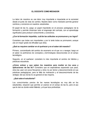EL DOCENTE COMO MEDIADOR 
La labor de nosotros es una labor muy importante e impactante en la sociedad 
desde el punto de ...