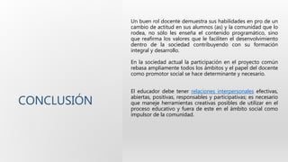 CONCLUSIÓN
Un buen rol docente demuestra sus habilidades en pro de un
cambio de actitud en sus alumnos (as) y la comunidad que lo
rodea, no sólo les enseña el contenido programático, sino
que reafirma los valores que le faciliten el desenvolvimiento
dentro de la sociedad contribuyendo con su formación
integral y desarrollo.
En la sociedad actual la participación en el proyecto común
rebasa ampliamente todos los ámbitos y el papel del docente
como promotor social se hace determinante y necesario.
El educador debe tener relaciones interpersonales efectivas,
abiertas, positivas, responsables y participativas; es necesario
que maneje herramientas creativas posibles de utilizar en el
proceso educativo y fuera de este en el ámbito social como
impulsor de la comunidad.
 