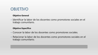 OBJETIVO
Objetivo General
• Identificar la labor de los docentes como promotores sociales en el
trabajo comunitario.
Objetivo Especifico
• Conocer la labor de los docentes como promotores sociales.
• Relacionar la labor de los docentes como promotores sociales en el
trabajo comunitario.
 