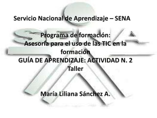 Servicio Nacional de Aprendizaje – SENA
Programa de formación:
Asesoría para el uso de las TIC en la
formación
GUÍA DE APRENDIZAJE: ACTIVIDAD N. 2
Taller

María Liliana Sánchez A.

 