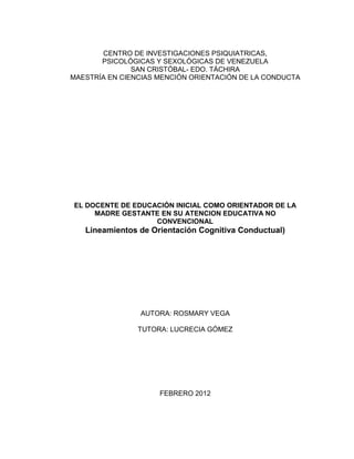 CENTRO DE INVESTIGACIONES PSIQUIATRICAS,
       PSICOLÓGICAS Y SEXOLÓGICAS DE VENEZUELA
               SAN CRISTÓBAL- EDO. TÁCHIRA
MAESTRÍA EN CIENCIAS MENCIÓN ORIENTACIÓN DE LA CONDUCTA




EL DOCENTE DE EDUCACIÓN INICIAL COMO ORIENTADOR DE LA
     MADRE GESTANTE EN SU ATENCION EDUCATIVA NO
                   CONVENCIONAL
   Lineamientos de Orientación Cognitiva Conductual)




                 AUTORA: ROSMARY VEGA
                  Concast_21@hotmail.com
                TUTORA: LUCRECIA GÓMEZ




                     FEBRERO 2012
 