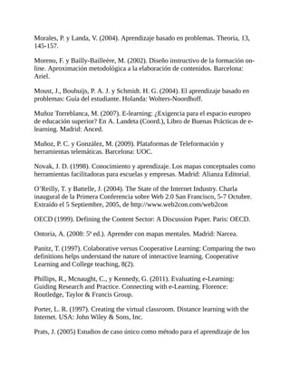 Morales, P. y Landa, V. (2004). Aprendizaje basado en problemas. Theoria, 13,
145-157.
Moreno, F. y Bailly-Bailleère, M. (2002). Diseño instructivo de la formación on-
line. Aproximación metodológica a la elaboración de contenidos. Barcelona:
Ariel.
Moust, J., Bouhuijs, P. A. J. y Schmidt. H. G. (2004). El aprendizaje basado en
problemas: Guía del estudiante. Holanda: Wolters-Noordhoff.
Muñoz Torreblanca, M. (2007). E-learning: ¿Exigencia para el espacio europeo
de educación superior? En A. Landeta (Coord.), Libro de Buenas Prácticas de e-
learning. Madrid: Anced.
Muñoz, P. C. y González, M. (2009). Plataformas de Teleformación y
herramientas telemáticas. Barcelona: UOC.
Novak, J. D. (1998). Conocimiento y aprendizaje. Los mapas conceptuales como
herramientas facilitadoras para escuelas y empresas. Madrid: Alianza Editorial.
O’Reilly, T. y Battelle, J. (2004). The State of the Internet Industry. Charla
inaugural de la Primera Conferencia sobre Web 2.0 San Francisco, 5-7 Octubre.
Extraído el 5 Septiembre, 2005, de http://www.web2con.com/web2con
OECD (1999). Defining the Content Sector: A Discussion Paper. Paris: OECD.
Ontoria, A. (2008: 5ª ed.). Aprender con mapas mentales. Madrid: Narcea.
Panitz, T. (1997). Colaborative versus Cooperative Learning: Comparing the two
definitions helps understand the nature of interactive learning. Cooperative
Learning and College teaching, 8(2).
Phillips, R., Mcnaught, C., y Kennedy, G. (2011). Evaluating e-Learning:
Guiding Research and Practice. Connecting with e-Learning. Florence:
Routledge, Taylor & Francis Group.
Porter, L. R. (1997). Creating the virtual classroom. Distance learning with the
Internet. USA: John Wiley & Sons, Inc.
Prats, J. (2005) Estudios de caso único como método para el aprendizaje de los
 