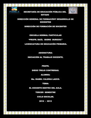 SECRETARÍA DE EDUCACIÓN PÚBLICA DEL
                   ESTADO

DIRECCIÓN GENERAL DE FORMACIÓNY DESARROLLO DE
                  DOCENTES

     DIRECCIÓN DE FORMACIÓN DE DOCENTES



         ESCUELA NORMAL PARTICULAR

         “PROFR. RAÚL ISIDRO BURGOS.”

     LICENCIATURA EN EDUCACIÓN PRIMARIA.



                 ASIGNATURA:

        INICIACIÓN AL TRABAJO DOCENTE.



                    PROFR.

           DIEGO TREJO CONTRERAS.

                   ALUMNA:

           Ma. ISABEL VALERIA LAZCO.

                    TEMA:

         EL DOCENTE DENTRO DEL AULA.

              TERCER SEMESTRE

                CICLO ESCOLAR.

                  2012 - 2013
 