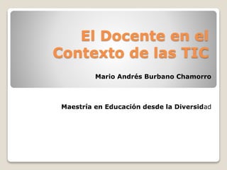 El Docente en el
Contexto de las TIC
Mario Andrés Burbano Chamorro
Maestría en Educación desde la Diversidad
 