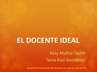 EL DOCENTE IDEAL
Katy Muñoz Taylor
Tania Ruiz Gonzálvez
Desarrollo Profesional del Docente en relación con las TIC
 