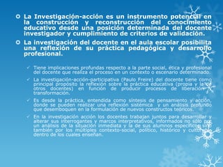  La Investigación-acción es un instrumento potencial en
la construcción y reconstrucción del conocimiento
educativo desde una posición determinada del docente
investigador y cumplimiento de criterios de validación.
 La investigación del docente en el aula escolar posibilita
una reflexión de su práctica pedagógica y desarrollo
profesional.
 Tiene implicaciones profundas respecto a la parte social, ética y profesional
del docente que realiza el proceso en un contexto o escenario determinado.
 La investigación-acción-participativa (Paulo Freire) del docente tiene como
principal propósito la reflexión sobre la práctica educativa (propia y la de
otros docentes) en función de producir procesos de liberación y
transformación.
 Es desde la práctica, entendida como síntesis de pensamiento y acción,
donde se pueden realizar una reflexión sistémica y un análisis profundo
que desemboquen en la formulación de nuevos constructos teóricos.
 En la investigación acción los docentes trabajan juntos para desarrollar y
alterar sus interrogantes y marcos interpretativos, informados no sólo por
un análisis de la situación inmediata y la de sus alumnos específicos sino
también por los múltiples contexto-social, político, histórico y cultural –
dentro de los cuales enseñan.
 