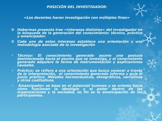 POSICIÓN DEL INVESTIGADOR:
«Los docentes hacen investigación con múltiples fines»
 Habermas presenta tres «intereses distintos» del investigador en
la búsqueda de la generación del conocimiento: técnico, práctico
y emancipador.
 Cada uno de estos intereses establece una orientación y una
metodología asociada de la investigación
 Técnico: El conocimiento generado asume una postura
desinteresada hacia el asunto que se investiga, y el conocimiento
generado adquiere la forma de instrumentación y explicaciones
causales.
 Práctico: se refiere a una orientación que busca conocer a través
de la interpretación, el conocimiento generado informa y guía el
juicio práctico. Métodos hermenéuticos, etnográficos, narrativos
y otros cualitativos.
 Emancipador: se basa en el potencial humano y se orienta hacia
cómo funcionan la ideología y el poder dentro de las
organizaciones y la sociedad, su fin es la emancipación de los
participantes.
 