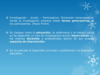  Investigación - Acción – Participativa: Dimensión emancipadora,
donde la Investigación empieza desde temas generadores de
los participantes. (Paulo Freire)
 En campos como la educación, la enfermería y el trabajo social
se ha desarrollo un tipo de investigación-acción desarrollada por
los mismos docentes o profesionales dentro de sus propios
espacios de intervención.
 Se ha aplicado al desarrollo curricular y profesional y la evaluación
educativa.
 