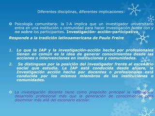 Diferentes disciplinas, diferentes implicaciones:
 Psicología comunitaria: la I-A implica que un investigador universitario
entra en una institución o comunidad para hacer investigación junto con y
no sobre los participantes. Investigación- acción-participativa
Responde a la tradición latinoamericana de Paulo Freire
1. Lo que la IAP y la investigación-acción hecha por profesionales
tienen en común es la idea de generar conocimientos desde las
acciones o intervenciones en instituciones y comunidades.
2. Se distinguen por la posición del investigador frente al escenario
social que estudia. La IAP está conducida desde afuera, la
Investigación acción hecha por docentes o profesionales está
conducida por los mismos miembros de las instituciones o
comunidades.
 La investigación docente tiene como propósito principal la reflexión y
desarrollo profesional más que la generación de conocimientos para
diseminar más allá del escenario escolar.
 