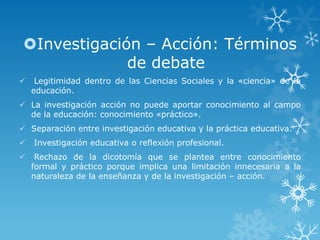 Investigación – Acción: Términos
de debate
 Legitimidad dentro de las Ciencias Sociales y la «ciencia» de la
educación.
 La investigación acción no puede aportar conocimiento al campo
de la educación: conocimiento «práctico».
 Separación entre investigación educativa y la práctica educativa.
 Investigación educativa o reflexión profesional.
 Rechazo de la dicotomía que se plantea entre conocimiento
formal y práctico porque implica una limitación innecesaria a la
naturaleza de la enseñanza y de la investigación – acción.
 