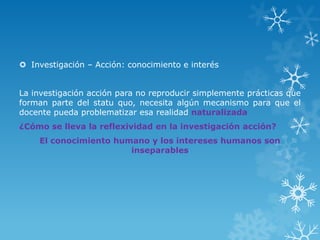  Investigación – Acción: conocimiento e interés
La investigación acción para no reproducir simplemente prácticas que
forman parte del statu quo, necesita algún mecanismo para que el
docente pueda problematizar esa realidad naturalizada
¿Cómo se lleva la reflexividad en la investigación acción?
El conocimiento humano y los intereses humanos son
inseparables
 
