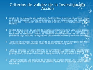 Criterios de validez de la Investigación-
Acción
 Validez de la resolución del problema: Problematizar aspectos educativos desde
un trabajo colaborativo de los participantes y buscar respuestas a las necesidades
encontradas – Resolución satisfactoria del problema y reconceptualización de los
mismos.
 Validez del proceso: La validez de resultados dependerá de la validez del proceso
en la medida que el proceso metodológico es superficial o incorrecto, los
resultados lo reflejarán. (ciclos de reflexión-problematización de las prácticas-
problemas bajo estudio). Triangulación (docente-estudiantes-padres de familia)
 Validez democrática: referido al grado de colaboración del investigador con todos
los participantes. Inclusividad como un asunto de ética y justicia.
 Validez catalítica (concientización): Co-aprendizaje, conocimiento emancipador.
Referido al grado en que el proceso de la investigación reorienta y motiva a los
participantes a analizar y entender la realidad con el fin de transformarla.
 Validez dialógica: Los estudios de investigación pueden lograr una «consonancia
con las intuiciones de la comunidad docente, tanto en la definición como en los
resultados.
 