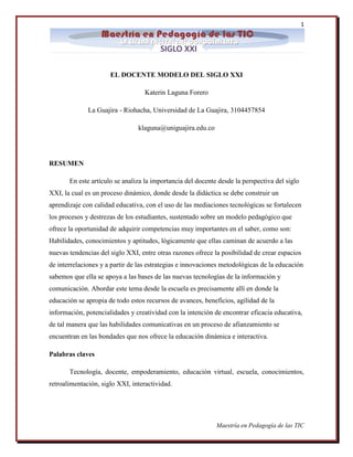 1 
Maestría en Pedagogía de las TIC 
EL DOCENTE MODELO DEL SIGLO XXI Katerin Laguna Forero La Guajira - Riohacha, Universidad de La Guajira, 3104457854 klaguna@uniguajira.edu.co RESUMEN En este artículo se analiza la importancia del docente desde la perspectiva del siglo XXI, la cual es un proceso dinámico, donde desde la didáctica se debe construir un aprendizaje con calidad educativa, con el uso de las mediaciones tecnológicas se fortalecen los procesos y destrezas de los estudiantes, sustentado sobre un modelo pedagógico que ofrece la oportunidad de adquirir competencias muy importantes en el saber, como son: Habilidades, conocimientos y aptitudes, lógicamente que ellas caminan de acuerdo a las nuevas tendencias del siglo XXI, entre otras razones ofrece la posibilidad de crear espacios de interrelaciones y a partir de las estrategias e innovaciones metodológicas de la educación sabemos que ella se apoya a las bases de las nuevas tecnologías de la información y comunicación. Abordar este tema desde la escuela es precisamente allí en donde la educación se apropia de todo estos recursos de avances, beneficios, agilidad de la información, potencialidades y creatividad con la intención de encontrar eficacia educativa, de tal manera que las habilidades comunicativas en un proceso de afianzamiento se encuentran en las bondades que nos ofrece la educación dinámica e interactiva. Palabras claves Tecnología, docente, empoderamiento, educación virtual, escuela, conocimientos, retroalimentación, siglo XXI, interactividad.  