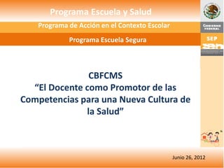 Programa de Acción en el Contexto Escolar
            Programa Escuela Segura



               CBFCMS
  “El Docente como Promotor de las
Competencias para una Nueva Cultura de
              la Salud”



                                               Junio 26, 2012
 
