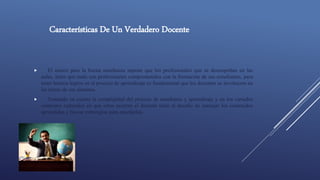 Características De Un Verdadero Docente
 El marco para la buena enseñanza supone que los profesionales que se desempeñan en las
aulas, antes que nada son profesionales comprometidos con la formación de sus estudiantes, para
tener buenos logros en el proceso de aprendizaje es fundamental que los docentes se involucren en
las tareas de sus alumnos.
 Tomando en cuenta la complejidad del proceso de enseñanza y aprendizaje y en los variados
contextos culturales en que estos ocurren el docente tiene el desafío de manejar los contenidos
aprendidos y buscar estrategias para enseñarlos.
 