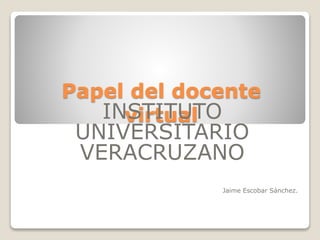 Papel del docente 
INvSiTrtIuTUalTO 
UNIVERSITARIO 
VERACRUZANO 
Jaime Escobar Sánchez. 
 