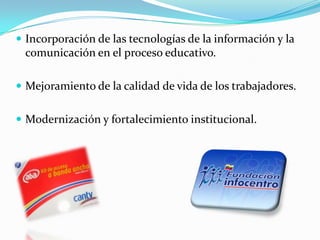  Incorporación de las tecnologías de la información y la
comunicación en el proceso educativo.
 Mejoramiento de la calidad de vida de los trabajadores.
 Modernización y fortalecimiento institucional.
 