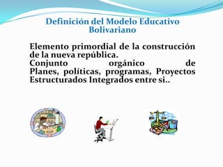 Definición del Modelo Educativo
Bolivariano
Elemento primordial de la construcción
de la nueva república.
Conjunto orgánico de
Planes, políticas, programas, Proyectos
Estructurados Integrados entre si..
 