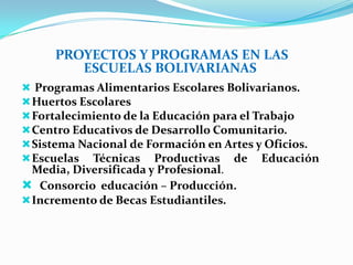 PROYECTOS Y PROGRAMAS EN LAS
ESCUELAS BOLIVARIANAS
 Programas Alimentarios Escolares Bolivarianos.
Huertos Escolares
Fortalecimiento de la Educación para el Trabajo
Centro Educativos de Desarrollo Comunitario.
Sistema Nacional de Formación en Artes y Oficios.
Escuelas Técnicas Productivas de Educación
Media, Diversificada y Profesional.
 Consorcio educación – Producción.
Incremento de Becas Estudiantiles.
 
