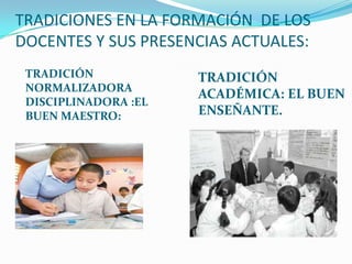 TRADICIONES EN LA FORMACIÓN DE LOS
DOCENTES Y SUS PRESENCIAS ACTUALES:
TRADICIÓN
NORMALIZADORA
DISCIPLINADORA :EL
BUEN MAESTRO:
TRADICIÓN
ACADÉMICA: EL BUEN
ENSEÑANTE.
 