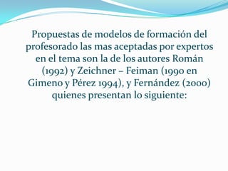 Propuestas de modelos de formación del
profesorado las mas aceptadas por expertos
en el tema son la de los autores Román
(1992) y Zeichner – Feiman (1990 en
Gimeno y Pérez 1994), y Fernández (2000)
quienes presentan lo siguiente:
 