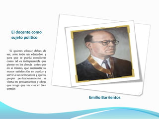 El docente como
sujeto político
Si quieres educar debes de
ser, ante todo un educador, y
para que se pueda considerar
como tal es indispensable que
piense en los demás antes que
en si mismo, que encuentre su
mayor satisfacción en ayudar y
servir a sus semejantes y que su
propio perfeccionamiento se
vierta en pensamientos y obras
que tenga que ver con el bien
común
Emilio Barrientos
 