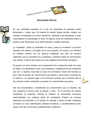 EDUCACIÒN VIRTUAL
Es una modalidad educativa en la que los estudiantes no necesitan asistir
físicamente a ningún aula. El material de estudio (textos escritos, videos) son
enviados al estudiante por correo electrónico, ayudando a los educadores a crear
comunidades de aprendizajes en línea. En algunos casos los estudiantes deben o
pueden acudir físicamente para recibir tutoriales o realizar exámenes
La Virtualidad ofrece la posibilidad de crear y poner en circulación un proceso
educativo tan extenso y complejo como sea necesario. Se acerca y se mantiene
en contacto continuo con los alumnos empleando una serie de recursos
multimedia que la convierten en un poderoso y atractivo medio de comunicación
que instruye e informa de acuerdo con unos objetivos previamente formulados.
El proceso se inicia siempre con la preparación de la instrucción, tanto en lo que
se refiere a la planificación como en la búsqueda y actualización de los contenidos
que van a exponer. Esta fase se basa en la formación remota del docente, es
decir, todo el acuerdo de conocimientos que atesora y que le hacen conocedor de
la materia y, en segundo lugar, en la formación continua que le permite estar al
día, preparar nuevos contenidos y aumentar el conocimientos que posee.
Una vez documentados y establecidos los conocimientos que se imparten, hay
que programar la forma como se llevara a cabo. Es el momento de impartir
virtualmente el contenido. Permite la inclusión de documentos formativos
interconectados con cualquier grado de complejidad. Pueden ser recursos
autónomos de formación, en el sentido de vehicular a través de ellas contenidos
concretos con unos determinados objetivos formativos, o complementarios como
apoyo a otro tipo de acciones y planteamientos didácticos.
 