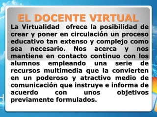 EL DOCENTE VIRTUAL
La Virtualidad ofrece la posibilidad de
crear y poner en circulación un proceso
educativo tan extenso y complejo como
sea necesario. Nos acerca y nos
mantiene en contacto continuo con los
alumnos empleando una serie de
recursos multimedia que la convierten
en un poderoso y atractivo medio de
comunicación que instruye e informa de
acuerdo con unos objetivos
previamente formulados.
 