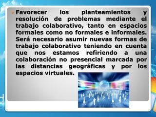  Favorecer los planteamientos y
resolución de problemas mediante el
trabajo colaborativo, tanto en espacios
formales como no formales e informales.
Será necesario asumir nuevas formas de
trabajo colaborativo teniendo en cuenta
que nos estamos refiriendo a una
colaboración no presencial marcada por
las distancias geográficas y por los
espacios virtuales.
 