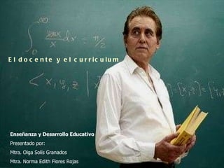 El docente y el curriculum Enseñanza y Desarrollo Educativo Presentado por: Mtra. Olga Solís Granados Mtra. Norma Edith Flores Rojas 