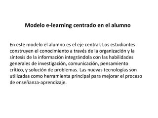 Modelo e-learning centrado en el alumnoEn este modelo el alumno es el eje central. Los estudiantes construyen el conocimiento a través de la organización y la síntesis de la información integrándola con las habilidades generales de investigación, comunicación, pensamiento crítico, y solución de problemas. Las nuevas tecnologías son utilizadas como herramienta principal para mejorar el proceso de enseñanza-aprendizaje.