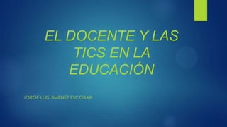 EL DOCENTE Y LAS
TICS EN LA
EDUCACIÓN
JORGE LUIS JIMENEZ ESCOBAR

 