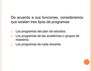 De acuerdo a sus funciones, consideramos
que existen tres tipos de programas:
a) Los programas del plan de estudios.
b) Los programas de las academias o grupos de
maestros.
c) Los programas de cada docente.
 