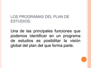 LOS PROGRAMAS DEL PLAN DE
ESTUDIOS.
Una de las principales funciones que
podemos identificar en un programa
de estudios es posibilitar la visión
global del plan del que forma parte.
 