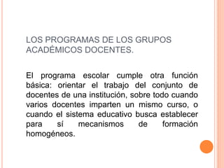 LOS PROGRAMAS DE LOS GRUPOS
ACADÉMICOS DOCENTES.
El programa escolar cumple otra función
básica: orientar el trabajo del conjunto de
docentes de una institución, sobre todo cuando
varios docentes imparten un mismo curso, o
cuando el sistema educativo busca establecer
para sí mecanismos de formación
homogéneos.
 