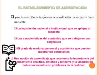 para la selección de las formas de acreditación es necesario tener
en cuenta:
 La legislación nacional e institucional que se aplique al
respecto
 Las características del contenido que se trabaja en una
asignatura
 El grado de madurez personal y académica que pueden
mostrar los estudiantes
 Una noción de aprendizaje que reconozca la importancia del
pensamiento analítico, sintético y reflexivo y la vinculación
del conocimiento con problemas de la realidad.
 